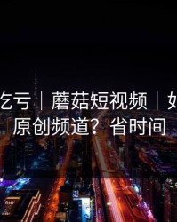 不看会吃亏｜蘑菇短视频｜如何挖到原创频道？省时间