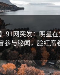 【爆料】91网突发：明星在黄昏前后被曝曾参与秘闻，脸红席卷全网