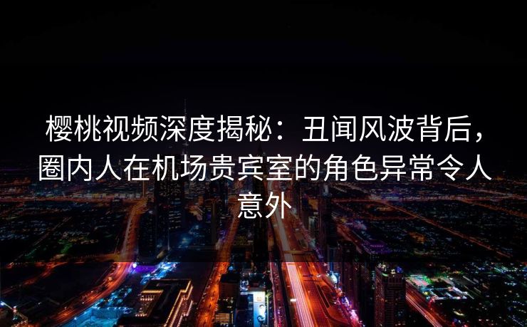 樱桃视频深度揭秘：丑闻风波背后，圈内人在机场贵宾室的角色异常令人意外