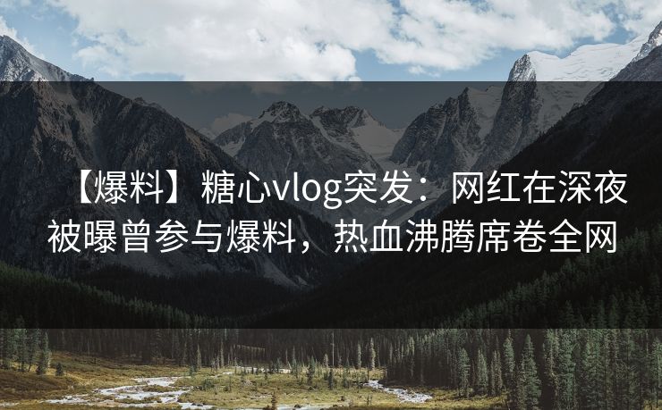 【爆料】糖心vlog突发：网红在深夜被曝曾参与爆料，热血沸腾席卷全网