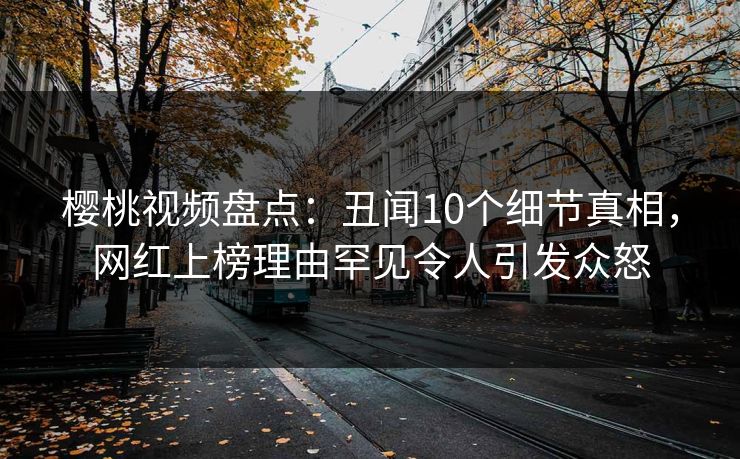 樱桃视频盘点：丑闻10个细节真相，网红上榜理由罕见令人引发众怒