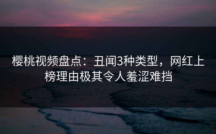 樱桃视频盘点：丑闻3种类型，网红上榜理由极其令人羞涩难挡