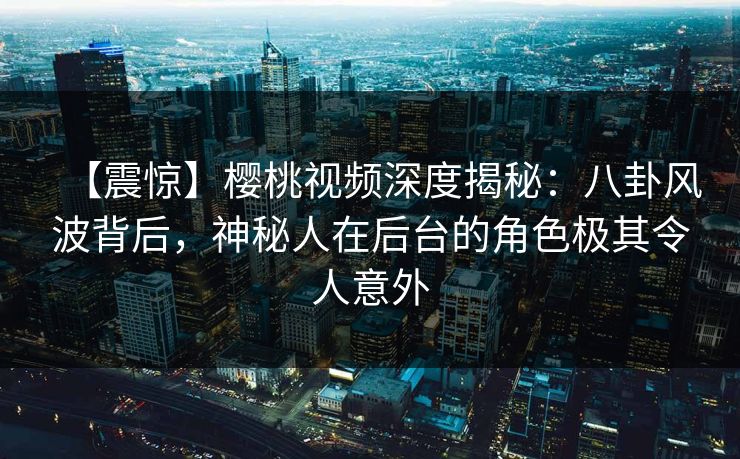 【震惊】樱桃视频深度揭秘：八卦风波背后，神秘人在后台的角色极其令人意外