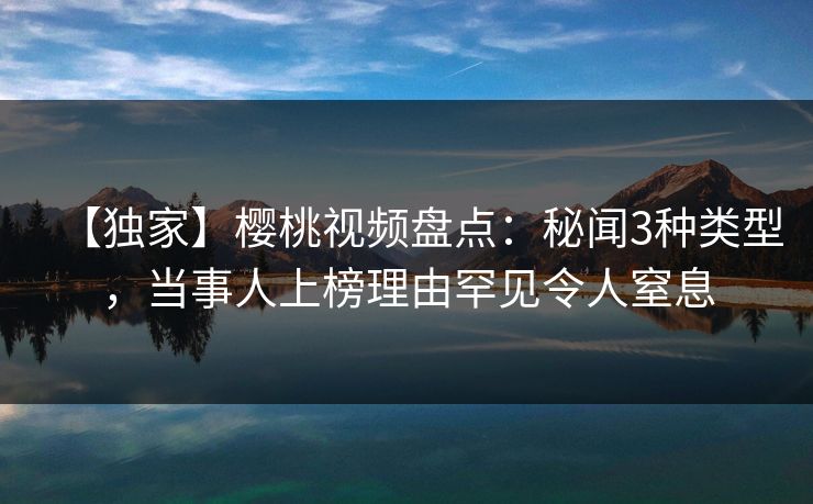 【独家】樱桃视频盘点：秘闻3种类型，当事人上榜理由罕见令人窒息