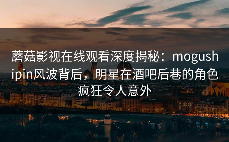 蘑菇影视在线观看深度揭秘：mogushipin风波背后，明星在酒吧后巷的角色疯狂令人意外