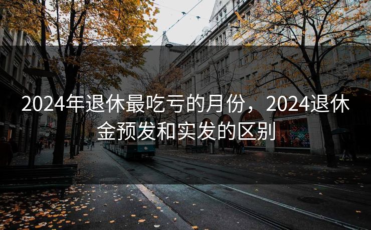 2024年退休最吃亏的月份，2024退休金预发和实发的区别