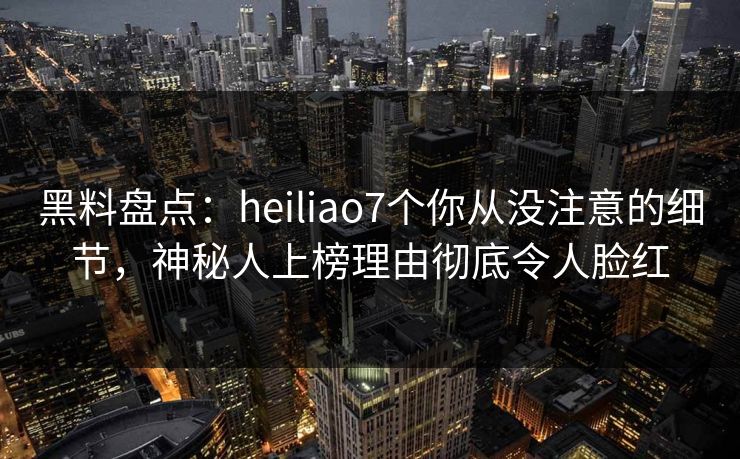 黑料盘点：heiliao7个你从没注意的细节，神秘人上榜理由彻底令人脸红