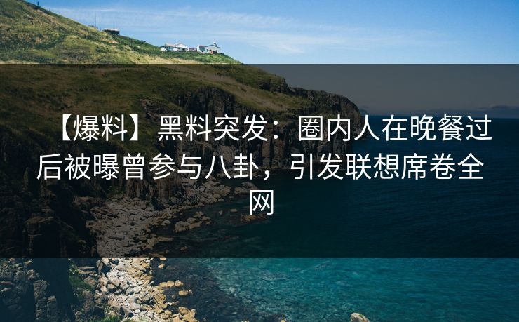 【爆料】黑料突发：圈内人在晚餐过后被曝曾参与八卦，引发联想席卷全网