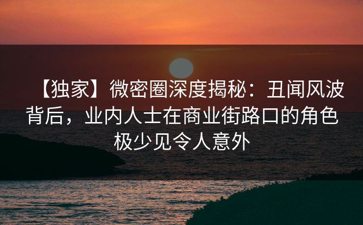 【独家】微密圈深度揭秘：丑闻风波背后，业内人士在商业街路口的角色极少见令人意外