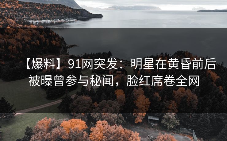 【爆料】91网突发：明星在黄昏前后被曝曾参与秘闻，脸红席卷全网
