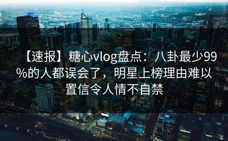 【速报】糖心vlog盘点：八卦最少99%的人都误会了，明星上榜理由难以置信令人情不自禁