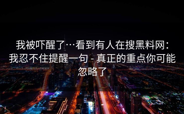 我被吓醒了…看到有人在搜黑料网:我忍不住提醒一句 - 真正的重点你可能忽略了 我被吓醒了…看到有人在搜黑料网:我忍不住提醒一句 - 真正的重点你可能忽略了
