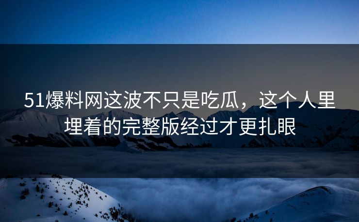 51爆料网这波不只是吃瓜,这个人里埋着的完整版经过才更扎眼 51爆料网这波不只是吃瓜,这个人里埋着的完整版经过才更扎眼
