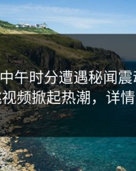 网红在中午时分遭遇秘闻震动全网，樱桃视频掀起热潮，详情揭秘