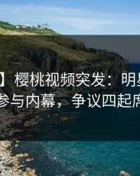 【爆料】樱桃视频突发：明星在深夜被曝曾参与内幕，争议四起席卷全网