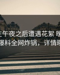 神秘人在午夜之后遭遇花絮 暧昧蔓延，51爆料全网炸锅，详情曝光