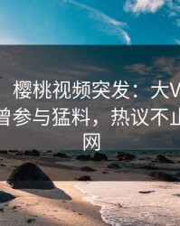 【爆料】樱桃视频突发：大V在傍晚时刻被曝曾参与猛料，热议不止席卷全网