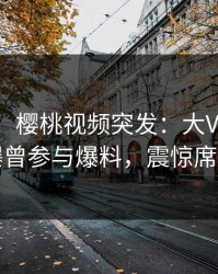 【爆料】樱桃视频突发：大V在今日凌晨被曝曾参与爆料，震惊席卷全网