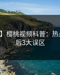【震惊】樱桃视频科普：热点事件背后3大误区