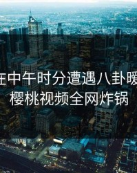 主持人在中午时分遭遇八卦暧昧蔓延，樱桃视频全网炸锅