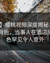 【爆料】樱桃视频深度揭秘:热点事件风波背后,当事人在酒店房间的角色罕见令人意外