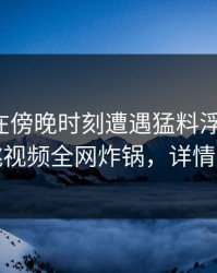 神秘人在傍晚时刻遭遇猛料浮想联翩，樱桃视频全网炸锅，详情查看