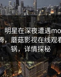 【爆料】明星在深夜遭遇mogushipin欲望升腾，蘑菇影视在线观看全网炸锅，详情探秘
