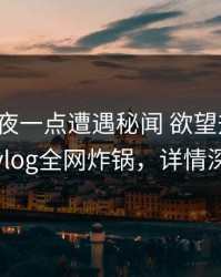 大V在深夜一点遭遇秘闻 欲望升腾，糖心vlog全网炸锅，详情深扒