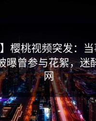 【爆料】樱桃视频突发：当事人在中午时分被曝曾参与花絮，迷醉席卷全网