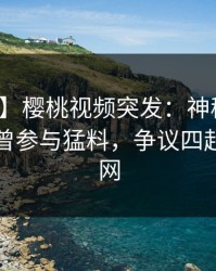 【爆料】樱桃视频突发：神秘人在昨晚被曝曾参与猛料，争议四起席卷全网
