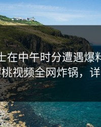 业内人士在中午时分遭遇爆料情绪失控，樱桃视频全网炸锅，详情深扒