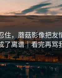 差点没忍住，蘑菇影像把友情翻车拍成了离谱｜看完再骂我