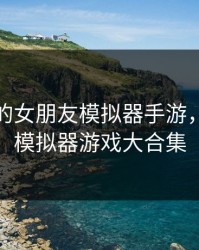 可以搞的女朋友模拟器手游，女朋友模拟器游戏大合集