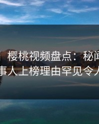 【独家】樱桃视频盘点：秘闻3种类型，当事人上榜理由罕见令人窒息