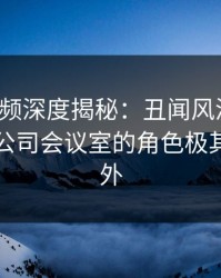 樱桃视频深度揭秘:丑闻风波背后,明星在公司会议室的角色极其令人意外