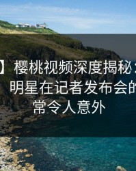 【紧急】樱桃视频深度揭秘:猛料风波背后,明星在记者发布会的角色异常令人意外