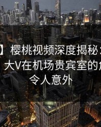 【爆料】樱桃视频深度揭秘：八卦风波背后，大V在机场贵宾室的角色极其令人意外