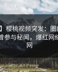 【爆料】樱桃视频突发：圈内人在昨晚被曝曾参与秘闻，爆红网络席卷全网