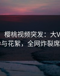 【爆料】樱桃视频突发：大V在昨晚被曝曾参与花絮，全网炸裂席卷全网