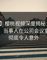 【紧急】樱桃视频深度揭秘：爆料风波背后，当事人在公司会议室的角色彻底令人意外