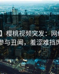 【爆料】樱桃视频突发：网红在昨晚被曝曾参与丑闻，羞涩难挡席卷全网