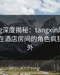 糖心vlog深度揭秘：tangxin风波背后，网红在酒店房间的角色疯狂令人意外