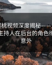 速报：樱桃视频深度揭秘——八卦风波背后，主持人在后台的角色彻底令人意外