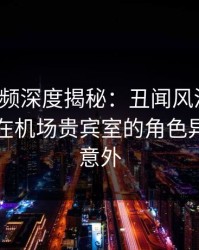 樱桃视频深度揭秘：丑闻风波背后，圈内人在机场贵宾室的角色异常令人意外