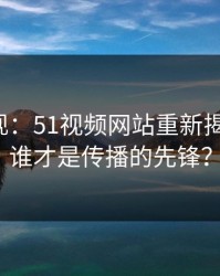 传闻再现：51视频网站重新揭开谜团，谁才是传播的先锋？