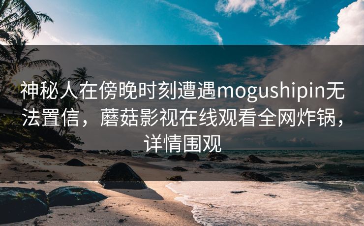 神秘人在傍晚时刻遭遇mogushipin无法置信，蘑菇影视在线观看全网炸锅，详情围观