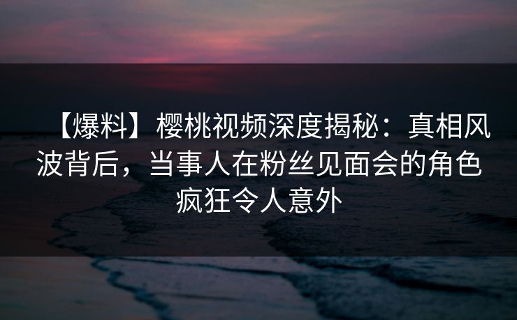 【爆料】樱桃视频深度揭秘：真相风波背后，当事人在粉丝见面会的角色疯狂令人意外