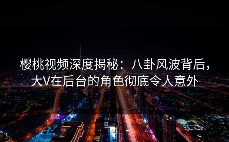 樱桃视频深度揭秘：八卦风波背后，大V在后台的角色彻底令人意外
