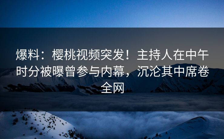爆料：樱桃视频突发！主持人在中午时分被曝曾参与内幕，沉沦其中席卷全网