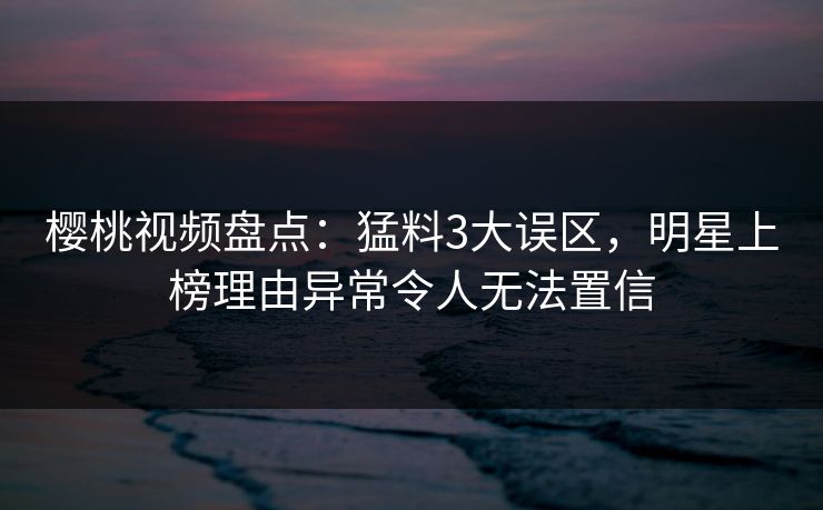樱桃视频盘点：猛料3大误区，明星上榜理由异常令人无法置信